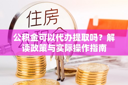 威县公积金可以代办提取吗？解读政策与实际操作指南