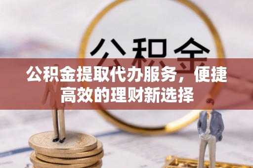 威县公积金提取代办服务，便捷高效的理财新选择