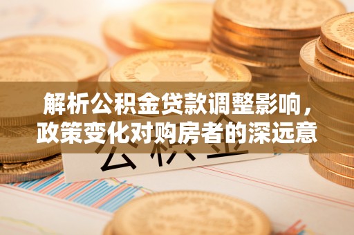 威县解析公积金贷款调整影响，政策变化对购房者的深远意义