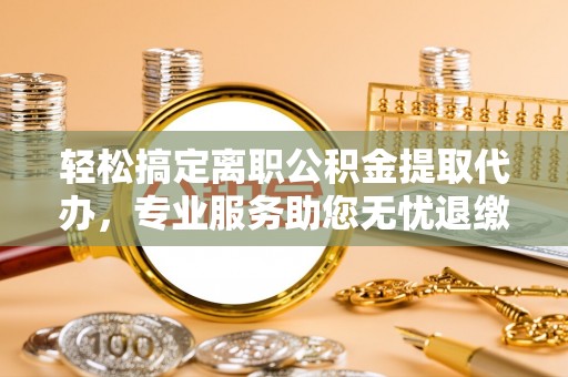威县轻松搞定离职公积金提取代办，专业服务助您无忧退缴