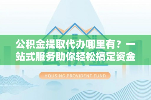 威县公积金提取代办哪里有？一站式服务助你轻松搞定资金难题