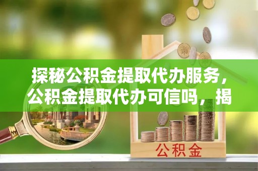 威县探秘公积金提取代办服务，公积金提取代办可信吗，揭秘真相与选择指南