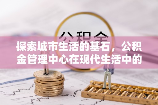 威县探索城市生活的基石，公积金管理中心在现代生活中的重要角色