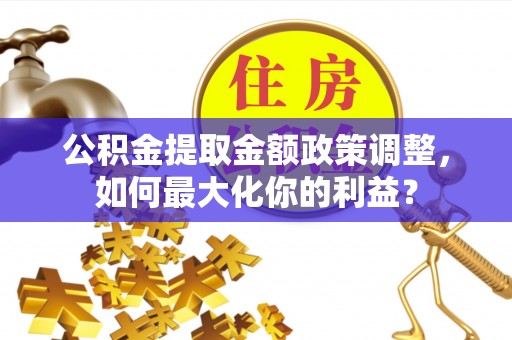 威县公积金提取金额政策调整，如何最大化你的利益？