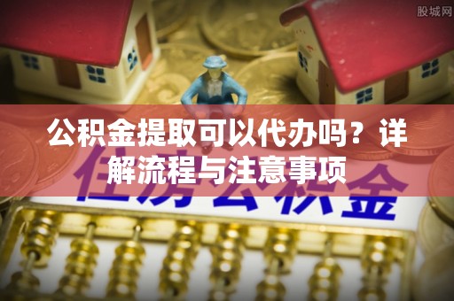 威县公积金提取可以代办吗？详解流程与注意事项