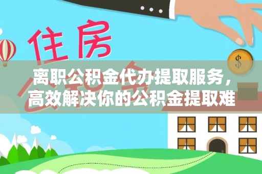 威县离职公积金代办提取服务，高效解决你的公积金提取难题