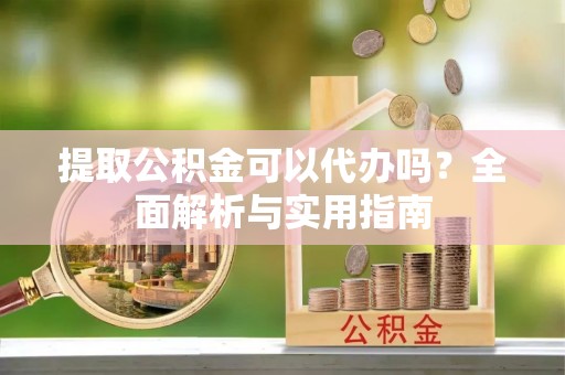 威县提取公积金可以代办吗？全面解析与实用指南