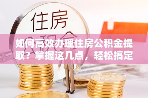 威县如何高效办理住房公积金提取？掌握这几点，轻松搞定！
