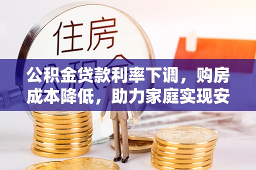 威县公积金贷款利率下调，购房成本降低，助力家庭实现安居梦
