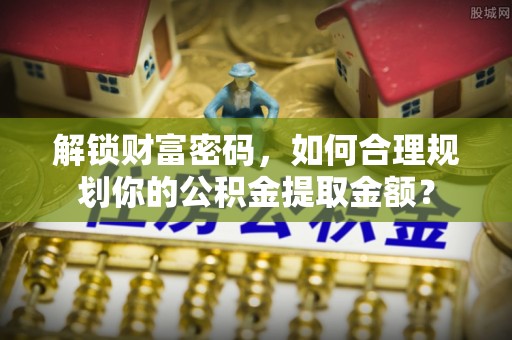 威县解锁财富密码，如何合理规划你的公积金提取金额？